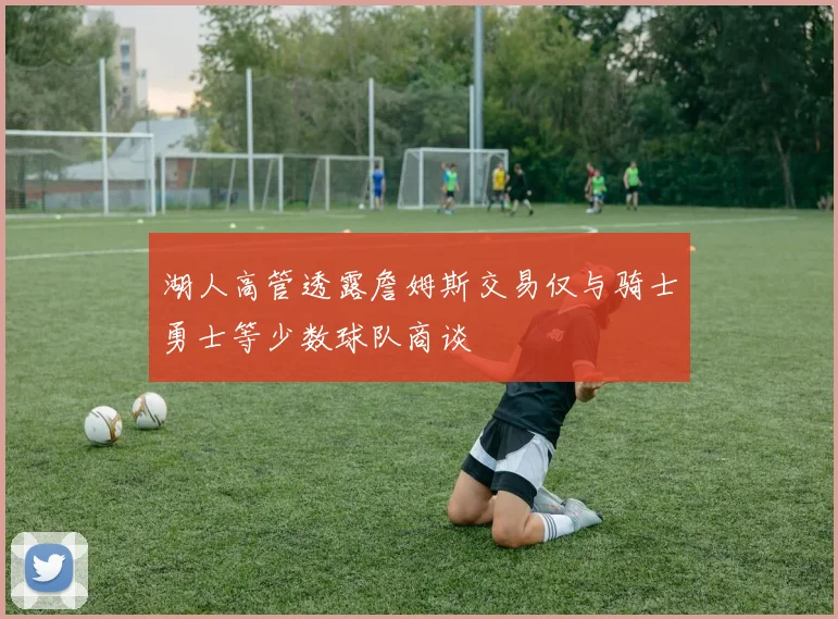 湖人高管透露詹姆斯交易仅与骑士勇士等少数球队商谈