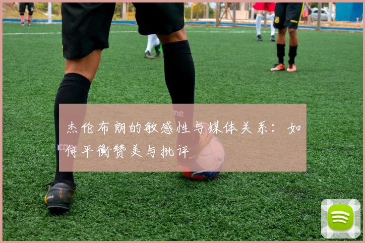 杰伦布朗的敏感性与媒体关系：如何平衡赞美与批评