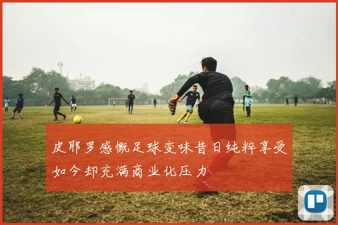 皮耶罗感慨足球变味昔日纯粹享受如今却充满商业化压力