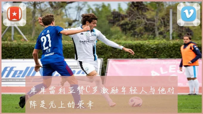 库库雷利亚赞C罗激励年轻人与他对阵是无上的荣幸
