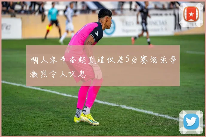 湖人末节奋起直追仅差5分赛场竞争激烈令人叹息