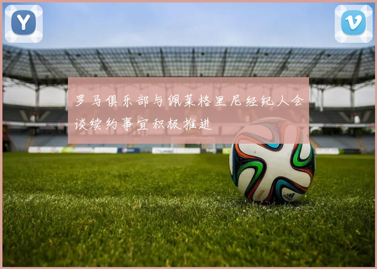 罗马俱乐部与佩莱格里尼经纪人会谈续约事宜积极推进