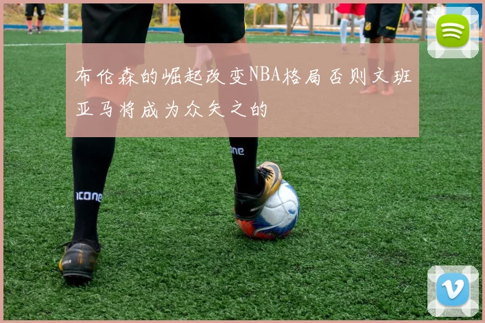 布伦森的崛起改变NBA格局否则文班亚马将成为众矢之的