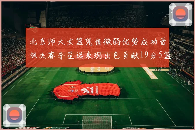 北京师大女篮凭借微弱优势成功晋级决赛李星诺表现出色贡献19分5篮板