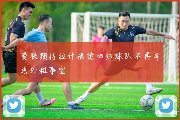 曼联期待拉什福德回归球队不再考虑外租事宜