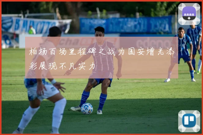 柏杨百场里程碑之战为国安增光添彩展现不凡实力