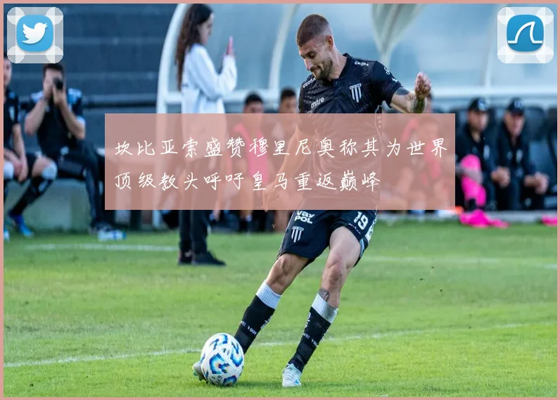 坎比亚索盛赞穆里尼奥称其为世界顶级教头呼吁皇马重返巅峰