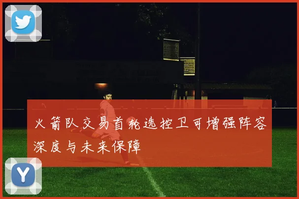 火箭队交易首轮选控卫可增强阵容深度与未来保障
