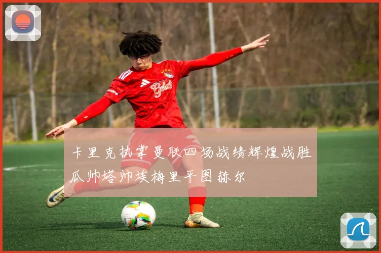 卡里克执掌曼联四场战绩辉煌战胜瓜帅塔帅埃梅里平图赫尔
