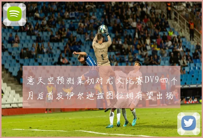 意天空预测莱切对尤文比赛DV9四个月后首发伊尔迪兹图拉姆有望出场