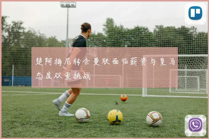 楚阿梅尼转会曼联面临薪资与皇马态度双重挑战
