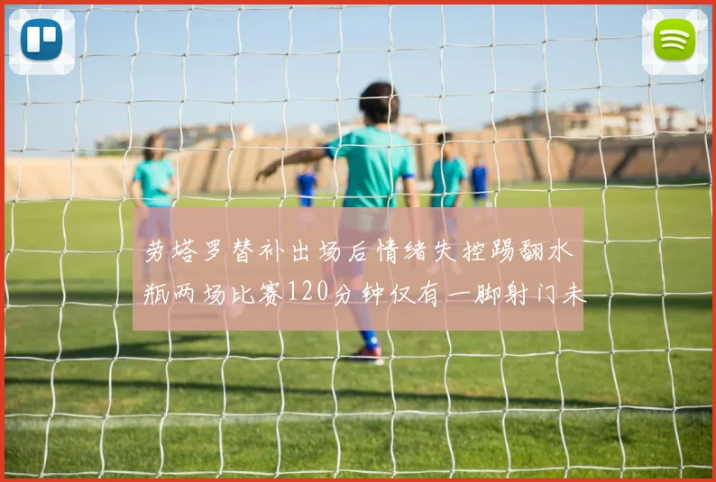 劳塔罗替补出场后情绪失控踢翻水瓶两场比赛120分钟仅有一脚射门未能进球