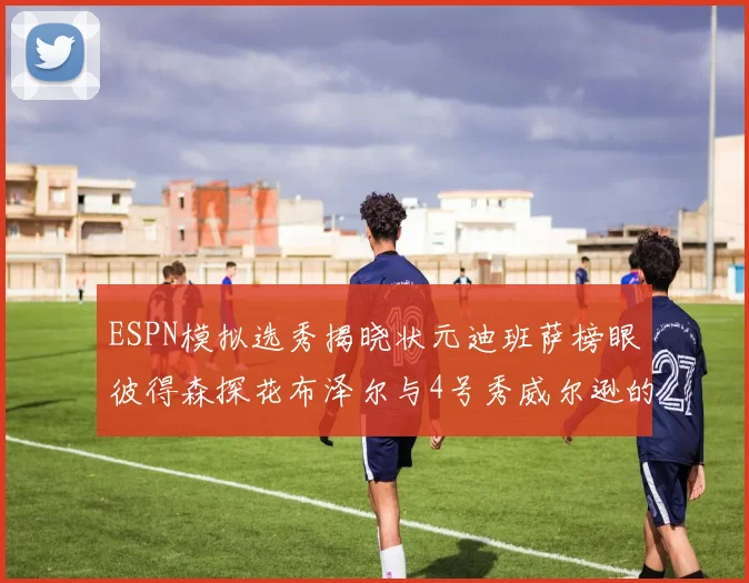 ESPN模拟选秀揭晓状元迪班萨榜眼彼得森探花布泽尔与4号秀威尔逊的精彩表现