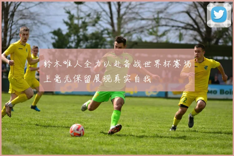 铃木唯人全力以赴备战世界杯赛场上毫无保留展现真实自我