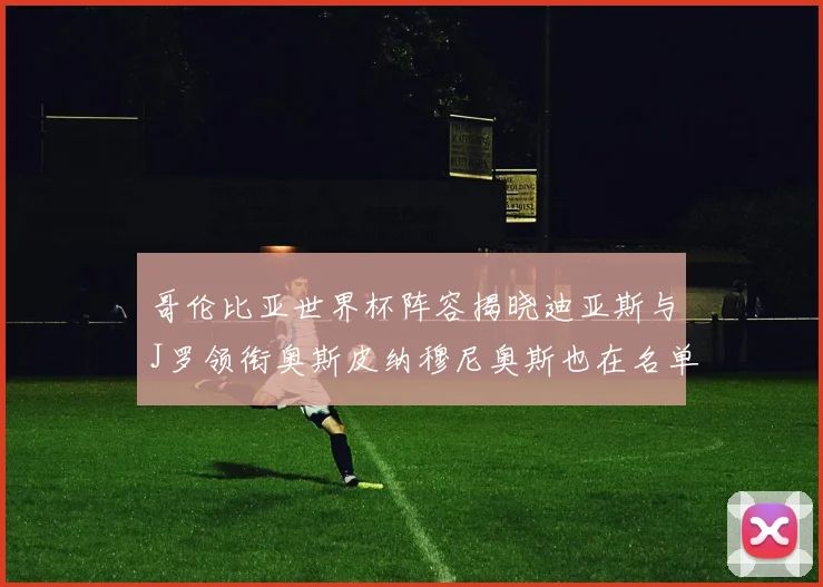 哥伦比亚世界杯阵容揭晓迪亚斯与J罗领衔奥斯皮纳穆尼奥斯也在名单中