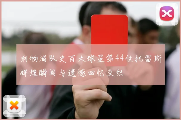 利物浦队史百大球星第44位托雷斯辉煌瞬间与遗憾回忆交织