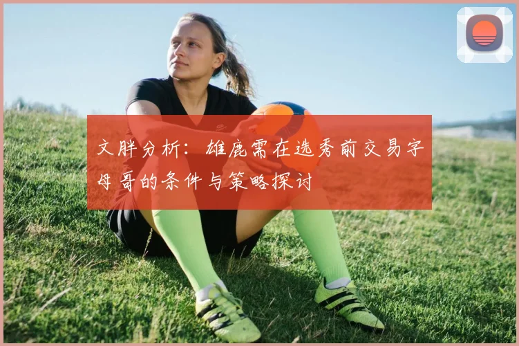 文胖分析：雄鹿需在选秀前交易字母哥的条件与策略探讨