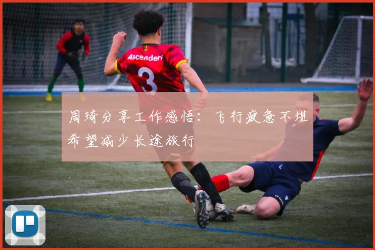周琦分享工作感悟：飞行疲惫不堪希望减少长途旅行
