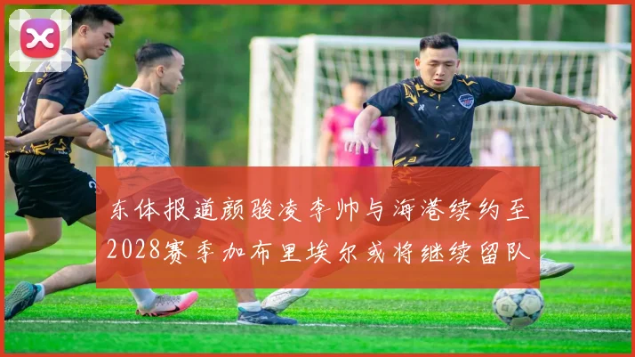 东体报道颜骏凌李帅与海港续约至2028赛季加布里埃尔或将继续留队