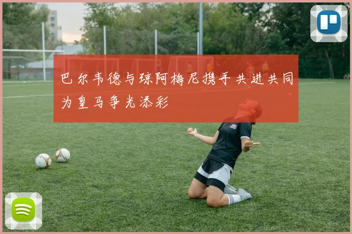 巴尔韦德与琼阿梅尼携手共进共同为皇马争光添彩