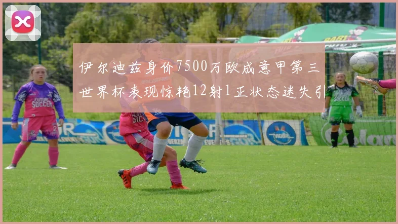 伊尔迪兹身价7500万欧成意甲第三世界杯表现惊艳12射1正状态迷失引发关注