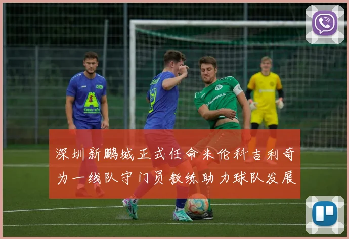 深圳新鹏城正式任命米伦科吉利奇为一线队守门员教练助力球队发展