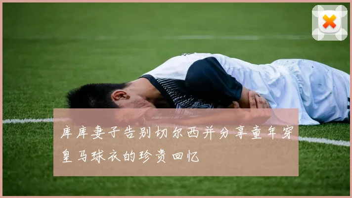 库库妻子告别切尔西并分享童年穿皇马球衣的珍贵回忆