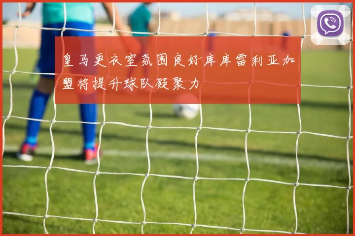 皇马更衣室氛围良好库库雷利亚加盟将提升球队凝聚力